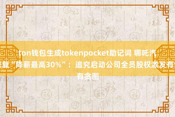 ton钱包生成tokenpocket助记词 哪吒汽车恢复“降薪最高30%”：追究启动公司全员股权激发有贪图