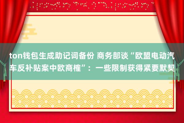 ton钱包生成助记词备份 商务部谈“欧盟电动汽车反补贴案中欧商榷”：一些限制获得紧要默契