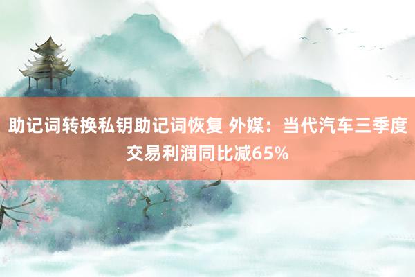 助记词转换私钥助记词恢复 外媒：当代汽车三季度交易利润同比减65%