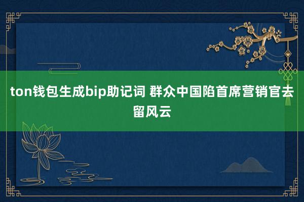 ton钱包生成bip助记词 群众中国陷首席营销官去留风云