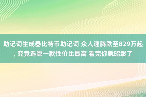 助记词生成器比特币助记词 众人速腾跌至829万起, 究竟选哪一款性价比最高 看完你就昭彰了